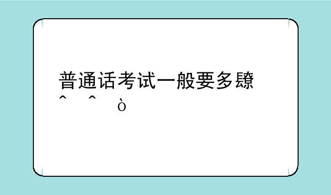 普通话考试一般要多长时间？