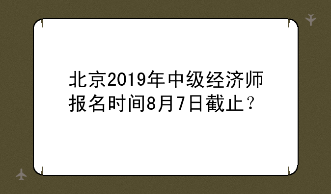 北京2019年中级经济师报名时间8月7日截止？