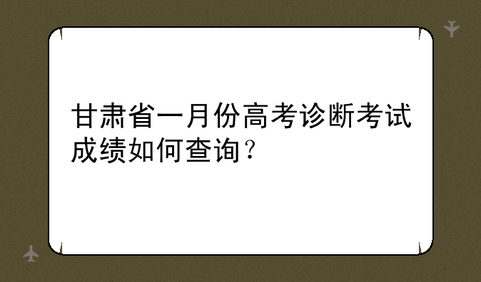 甘肃省一月份高考诊断考试成绩如何查询？