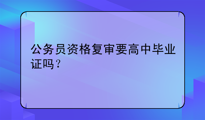 公务员资格复审要高中毕业证吗？