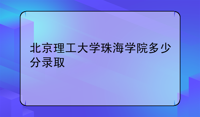 北京理工大学珠海学院多少分录取