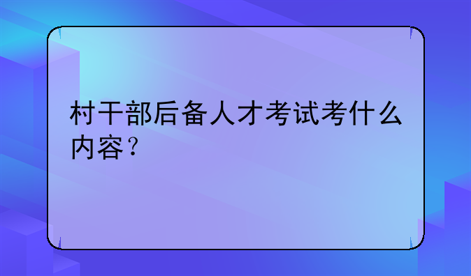 村干部后备人才考试考什么内容？