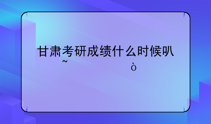 甘肃考研成绩什么时候可以查询？