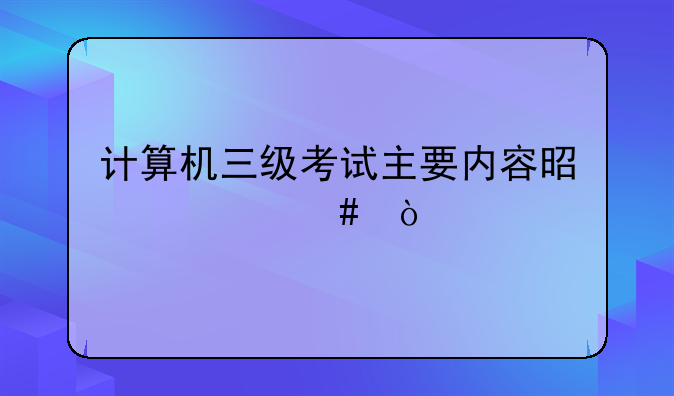 计算机三级考试主要内容是什么？