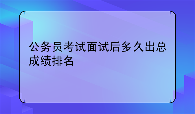 公务员考试面试后多久出总成绩排名