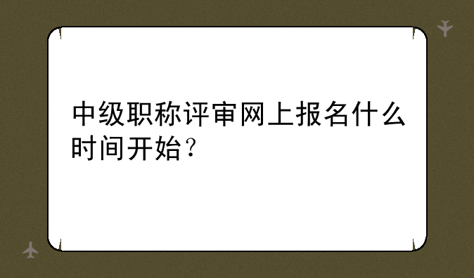 中级职称评审网上报名什么时间开始？