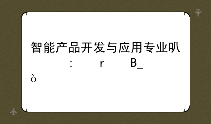 智能产品开发与应用专业可以接本吗？