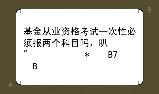 基金从业资格考试一次性必须报两个科目吗，可以分两次报名吗