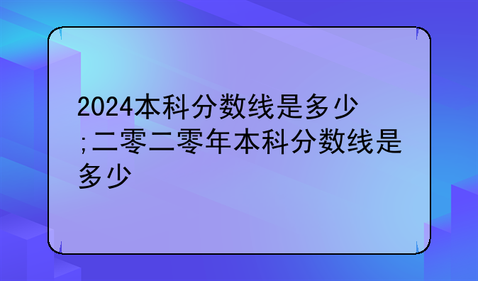 2024本科分数线是多少;二零二零年本科分数线是多少