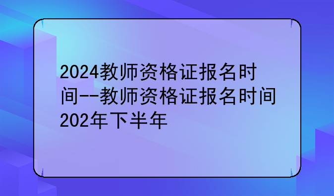 2024教师资格证报名时间--教师资格证报名时间202年下半年