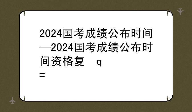 2024国考成绩公布时间—2024国考成绩公布时间资格复审时间
