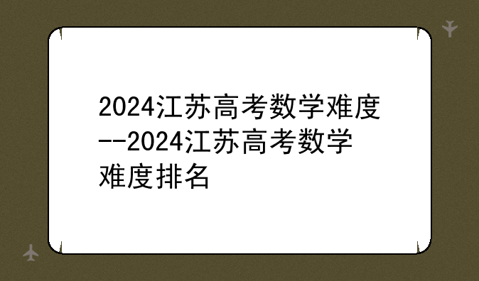 2024江苏高考数学难度--2024江苏高考数学难度排名
