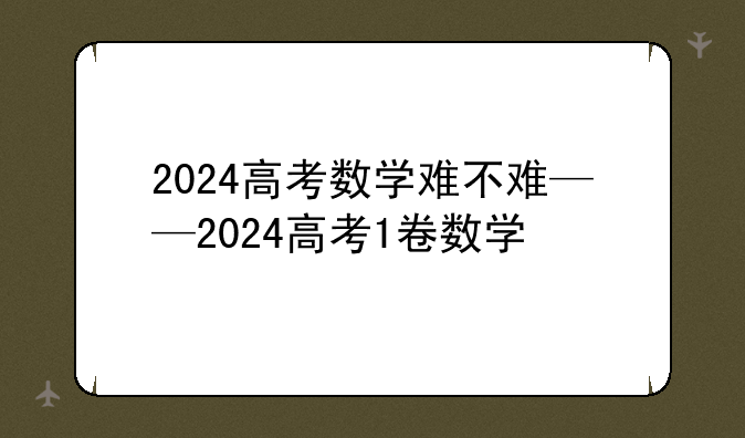 2024高考数学难不难——2024高考1卷数学