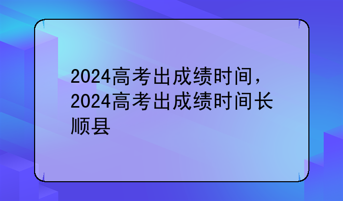 2024高考出成绩时间，2024高考出成绩时间长顺县