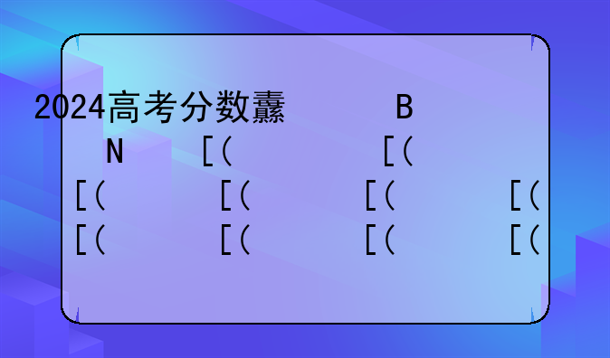 2024高考分数线湖南省;湖南2821高考分数线