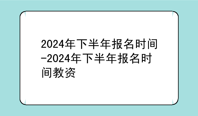 2024年下半年报名时间-2024年下半年报名时间教资