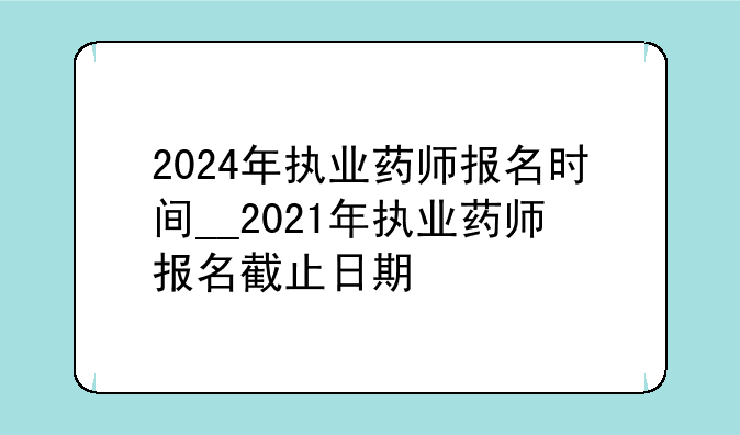 2024年执业药师报名时间__2021年执业药师报名截止日期
