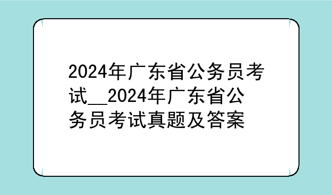 2024年广东省公务员考试__2024年广东省公务员考试真题及答案
