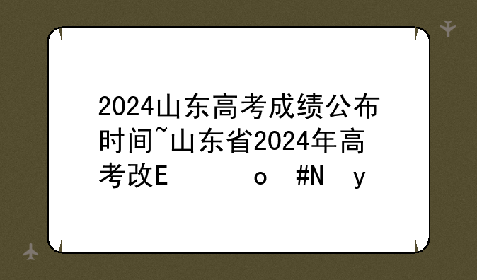 2024山东高考成绩公布时间~山东省2024年高考改革政策