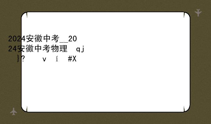 2024安徽中考__2024安徽中考物理试卷及答案