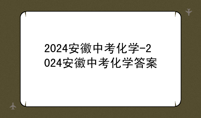 2024安徽中考化学-2024安徽中考化学答案