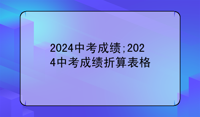 2024中考成绩;2024中考成绩折算表格