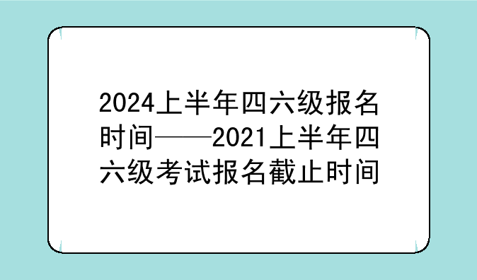 2024上半年四六级报名时间——2021上半年四六级考试报名截止时间