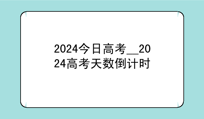 2024今日高考__2024高考天数倒计时