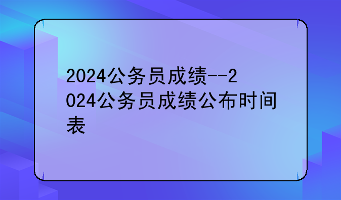 2024公务员成绩--2024公务员成绩公布时间表