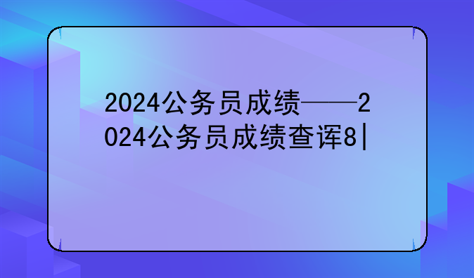 2024公务员成绩——2024公务员成绩查询时间