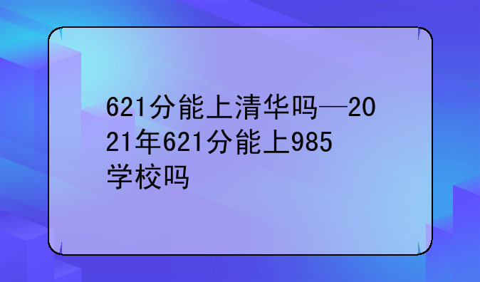 621分能上清华吗—2021年621分能上985学校吗