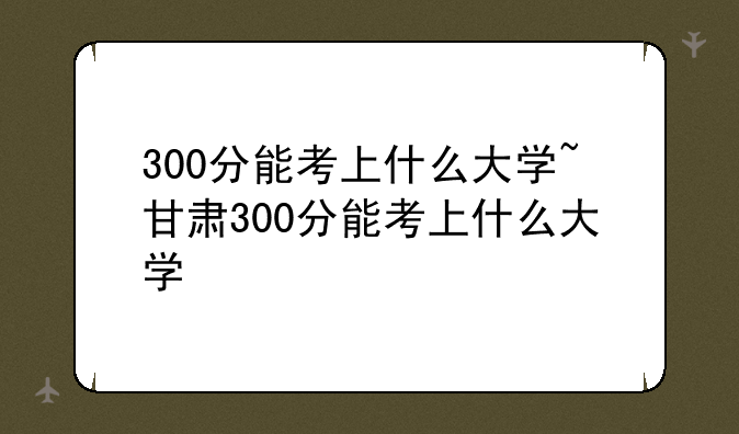 300分能考上什么大学~甘肃300分能考上什么大学