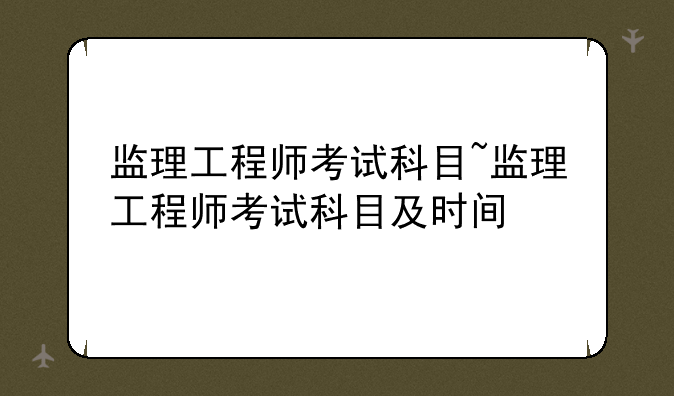 监理工程师考试科目~监理工程师考试科目及时间