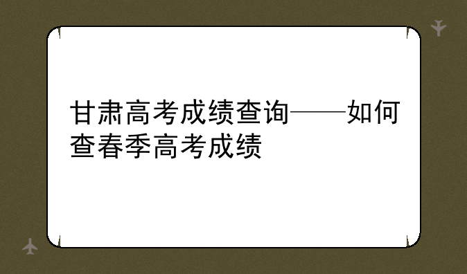甘肃高考成绩查询——如何查春季高考成绩