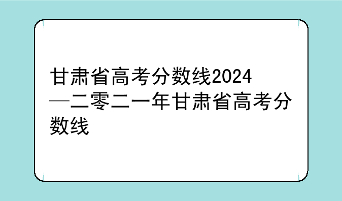 甘肃省高考分数线2024—二零二一年甘肃省高考分数线