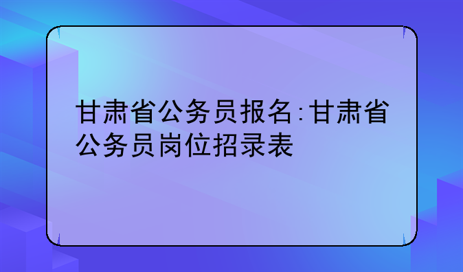 甘肃省公务员报名:甘肃省公务员岗位招录表