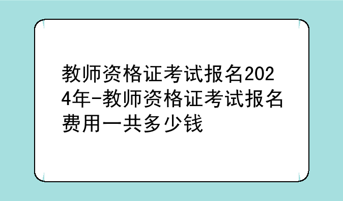 教师资格证考试报名2024年-教师资格证考试报名费用一共多少钱