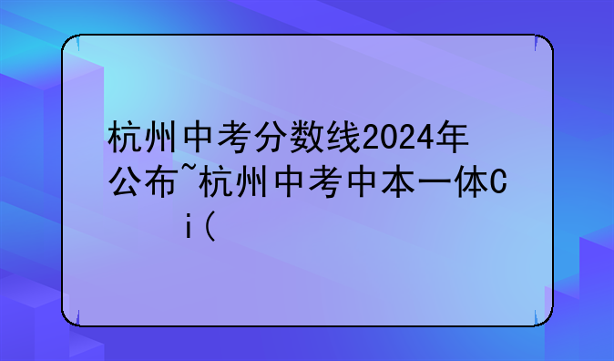 杭州中考分数线2024年公布~杭州中考中本一体化分数线