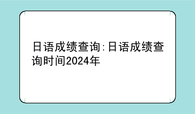 日语成绩查询:日语成绩查询时间2024年