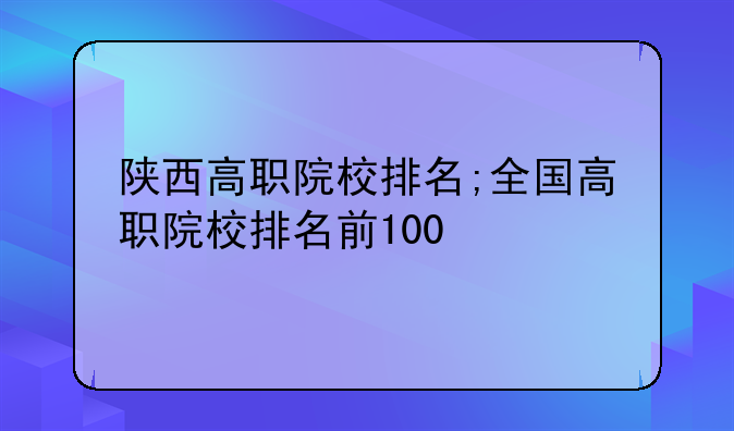 陕西高职院校排名;全国高职院校排名前100