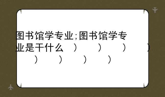 图书馆学专业;图书馆学专业是干什么的