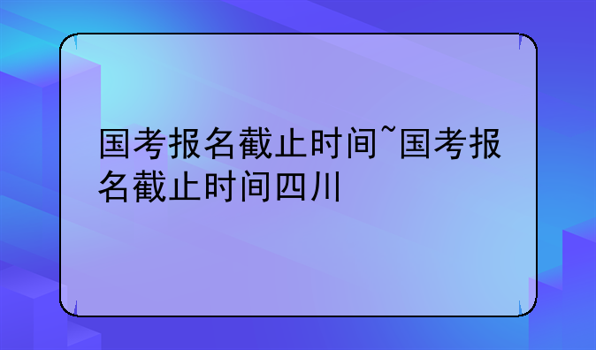 国考报名截止时间~国考报名截止时间四川