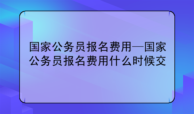 国家公务员报名费用—国家公务员报名费用什么时候交