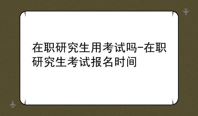 在职研究生用考试吗-在职研究生考试报名时间