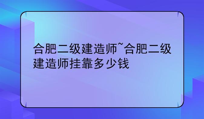 合肥二级建造师~合肥二级建造师挂靠多少钱