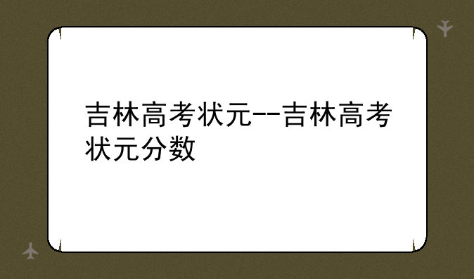 吉林高考状元--吉林高考状元分数