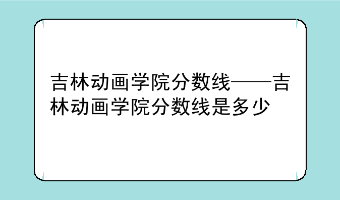 吉林动画学院分数线——吉林动画学院分数线是多少