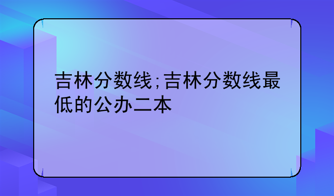 吉林分数线;吉林分数线最低的公办二本