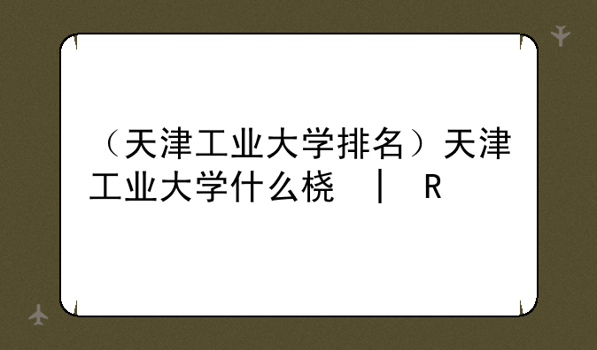 （天津工业大学排名）天津工业大学什么档次