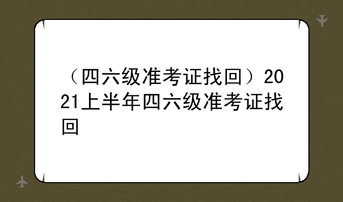 （四六级准考证找回）2021上半年四六级准考证找回